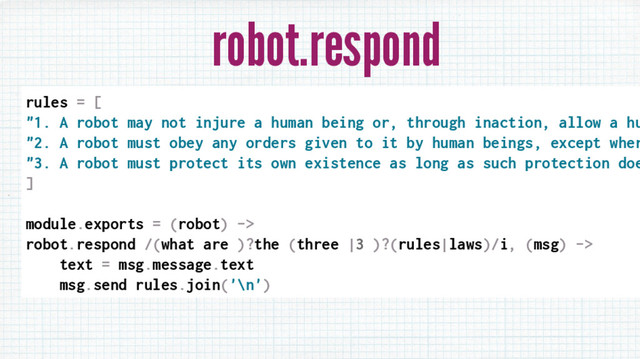 robot.respond
rules = [
"1. A robot may not injure a human being or, through inaction, allow a hu
"2. A robot must obey any orders given to it by human beings, except wher
"3. A robot must protect its own existence as long as such protection doe
]
module.exports = (robot) ->
robot.respond /(what are )?the (three |3 )?(rules|laws)/i, (msg) ->
text = msg.message.text
msg.send rules.join('\n')
