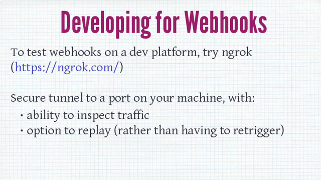 Developing for Webhooks
To test webhooks on a dev platform, try ngrok
(https://ngrok.com/)
Secure tunnel to a port on your machine, with:
• ability to inspect traffic
• option to replay (rather than having to retrigger)
