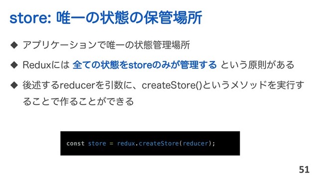 TUPSF།Ұͷঢ়ଶͷอ؅৔ॴ
u ΞϓϦέʔγϣϯͰ།Ұͷঢ়ଶ؅ཧ৔ॴ
u 3FEVYʹ͸ શͯͷঢ়ଶΛTUPSFͷΈ͕؅ཧ͢Δ ͱ͍͏ݪଇ͕͋Δ
u ޙड़͢ΔSFEVDFSΛҾ਺ʹɺDSFBUF4UPSF 
ͱ͍͏ϝιουΛ࣮ߦ͢
Δ͜ͱͰ࡞Δ͜ͱ͕Ͱ͖Δ
51
const store = redux.createStore(reducer);
