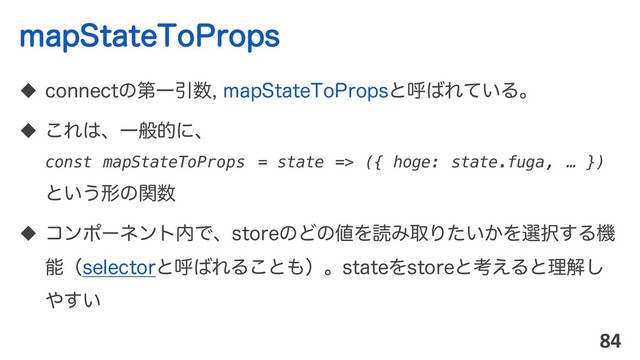 NBQ4UBUF5P1SPQT
u DPOOFDUͷୈҰҾ਺NBQ4UBUF5P1SPQTͱݺ͹Ε͍ͯΔɻ
u ͜Ε͸ɺҰൠతʹɺ
const mapStateToProps = state => ({ hoge: state.fuga, … })
ͱ͍͏ܗͷؔ਺
u ίϯϙʔωϯτ಺ͰɺTUPSFͷͲͷ஋ΛಡΈऔΓ͍͔ͨΛબ୒͢Δػ
ೳʢTFMFDUPSͱݺ͹ΕΔ͜ͱ΋ʣɻTUBUFΛTUPSFͱߟ͑Δͱཧղ͠
΍͍͢
84
