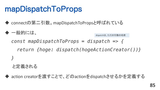 NBQ%JTQBUDI5P1SPQT
u connectの第二引数。mapDispatchToPropsと呼ばれている
u 一般的には、
const mapDispatchToProps = dispatch => {
return {hoge: dispatch(hogeActionCreator())}
}
と定義される
u action creatorを渡すことで、どのactionをdispatchさせるかを定義する
85
dispatchは、ただの引数の名前
