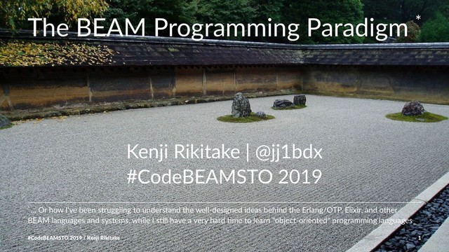 The BEAM Programming Paradigm *
Kenji Rikitake | @jj1bdx
#CodeBEAMSTO 2019
* ... Or how I've been struggling to understand the well-designed ideas behind the Erlang/OTP, Elixir, and other
BEAM languages and systems, while I sCll have a very hard Cme to learn "object-oriented" programming languages
#CodeBEAMSTO 2019 / Kenji Rikitake 1
