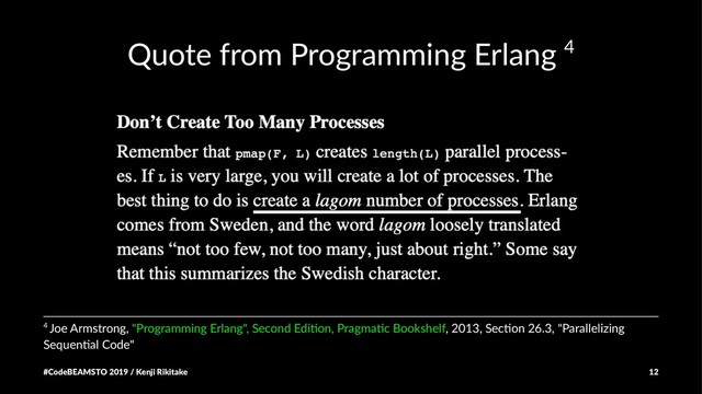 Quote from Programming Erlang 4
4 Joe Armstrong, "Programming Erlang", Second Edi7on, Pragma7c Bookshelf, 2013, Sec7on 26.3, "Parallelizing
Sequen7al Code"
#CodeBEAMSTO 2019 / Kenji Rikitake 12
