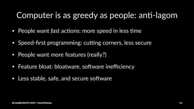 Computer is as greedy as people: an3-lagom
• People want fast ac-ons: more speed in less -me
• Speed-ﬁrst programming: cu9ng corners, less secure
• People want more features (really?)
• Feature bloat: bloatware, soBware ineﬃciency
• Less stable, safe, and secure soBware
#CodeBEAMSTO 2019 / Kenji Rikitake 13

