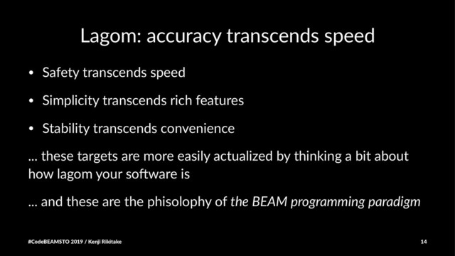 Lagom: accuracy transcends speed
• Safety transcends speed
• Simplicity transcends rich features
• Stability transcends convenience
... these targets are more easily actualized by thinking a bit about
how lagom your so7ware is
... and these are the phisolophy of the BEAM programming paradigm
#CodeBEAMSTO 2019 / Kenji Rikitake 14
