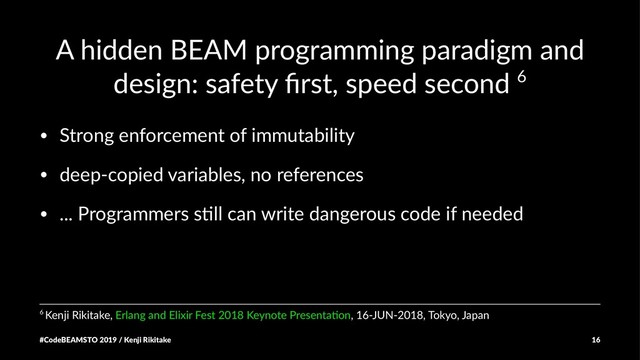 A hidden BEAM programming paradigm and
design: safety ﬁrst, speed second 6
• Strong enforcement of immutability
• deep-copied variables, no references
• ... Programmers s;ll can write dangerous code if needed
6 Kenji Rikitake, Erlang and Elixir Fest 2018 Keynote Presenta