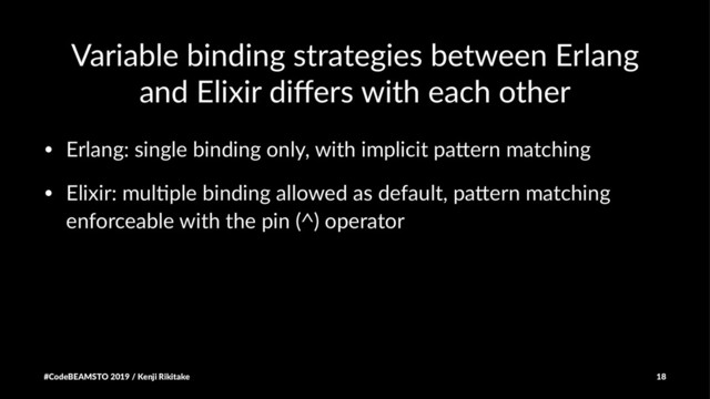 Variable binding strategies between Erlang
and Elixir diﬀers with each other
• Erlang: single binding only, with implicit pa8ern matching
• Elixir: mul;ple binding allowed as default, pa8ern matching
enforceable with the pin (^) operator
#CodeBEAMSTO 2019 / Kenji Rikitake 18

