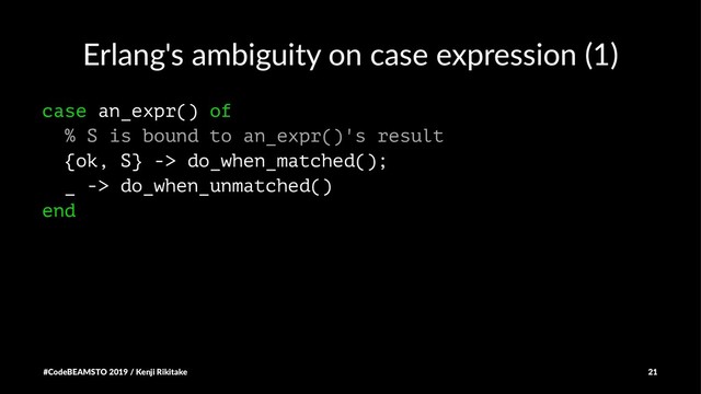 Erlang's ambiguity on case expression (1)
case an_expr() of
% S is bound to an_expr()'s result
{ok, S} -> do_when_matched();
_ -> do_when_unmatched()
end
#CodeBEAMSTO 2019 / Kenji Rikitake 21
