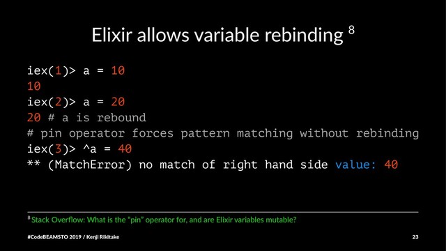 Elixir allows variable rebinding 8
iex(1)> a = 10
10
iex(2)> a = 20
20 # a is rebound
# pin operator forces pattern matching without rebinding
iex(3)> ^a = 40
** (MatchError) no match of right hand side value: 40
8 Stack Overﬂow: What is the “pin” operator for, and are Elixir variables mutable?
#CodeBEAMSTO 2019 / Kenji Rikitake 23
