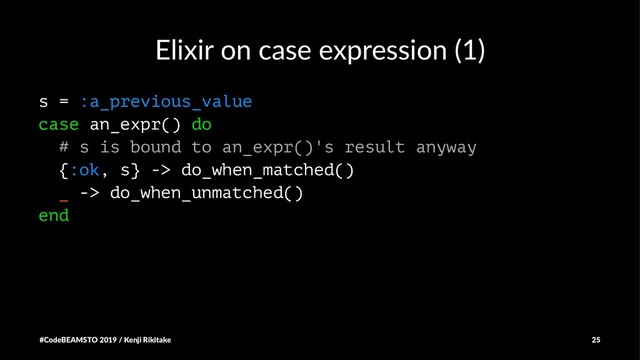 Elixir on case expression (1)
s = :a_previous_value
case an_expr() do
# s is bound to an_expr()'s result anyway
{:ok, s} -> do_when_matched()
_ -> do_when_unmatched()
end
#CodeBEAMSTO 2019 / Kenji Rikitake 25
