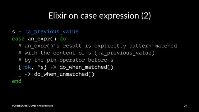 Elixir on case expression (2)
s = :a_previous_value
case an_expr() do
# an_expr()'s result is explicitly pattern-matched
# with the content of s (:a_previous_value)
# by the pin operator before s
{:ok, ^s} -> do_when_matched()
_ -> do_when_unmatched()
end
#CodeBEAMSTO 2019 / Kenji Rikitake 26
