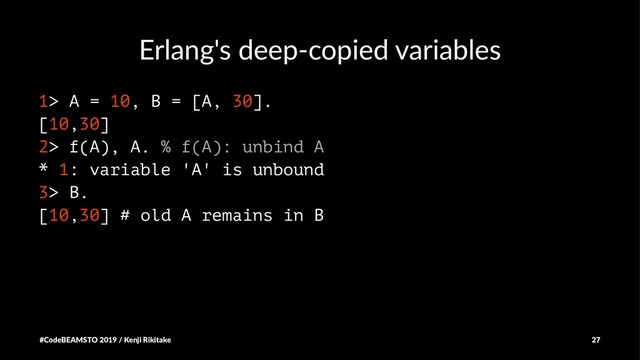 Erlang's deep-copied variables
1> A = 10, B = [A, 30].
[10,30]
2> f(A), A. % f(A): unbind A
* 1: variable 'A' is unbound
3> B.
[10,30] # old A remains in B
#CodeBEAMSTO 2019 / Kenji Rikitake 27
