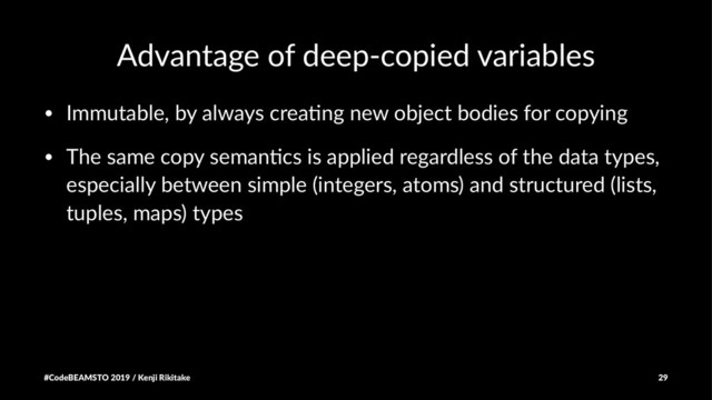 Advantage of deep-copied variables
• Immutable, by always crea1ng new object bodies for copying
• The same copy seman1cs is applied regardless of the data types,
especially between simple (integers, atoms) and structured (lists,
tuples, maps) types
#CodeBEAMSTO 2019 / Kenji Rikitake 29
