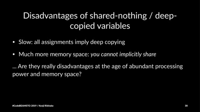 Disadvantages of shared-nothing / deep-
copied variables
• Slow: all assignments imply deep copying
• Much more memory space: you cannot implicitly share
... Are they really disadvantages at the age of abundant processing
power and memory space?
#CodeBEAMSTO 2019 / Kenji Rikitake 30
