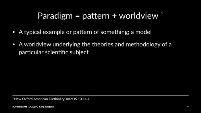 Paradigm = pa+ern + worldview 1
• A typical example or pa0ern of something; a model
• A worldview underlying the theories and methodology of a
par;cular scien;ﬁc subject
1 New Oxford American Dic3onary, macOS 10.14.4
#CodeBEAMSTO 2019 / Kenji Rikitake 4
