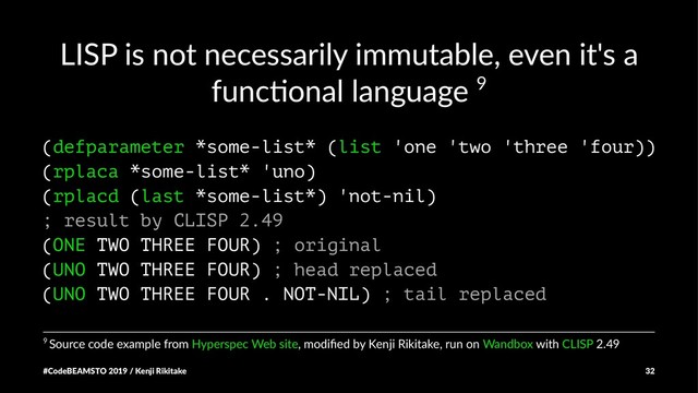 LISP is not necessarily immutable, even it's a
func8onal language 9
(defparameter *some-list* (list 'one 'two 'three 'four))
(rplaca *some-list* 'uno)
(rplacd (last *some-list*) 'not-nil)
; result by CLISP 2.49
(ONE TWO THREE FOUR) ; original
(UNO TWO THREE FOUR) ; head replaced
(UNO TWO THREE FOUR . NOT-NIL) ; tail replaced
9 Source code example from Hyperspec Web site, modiﬁed by Kenji Rikitake, run on Wandbox with CLISP 2.49
#CodeBEAMSTO 2019 / Kenji Rikitake 32

