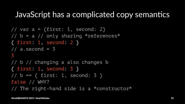 JavaScript has a complicated copy seman4cs
// var a = {first: 1, second: 2}
// b = a // only sharing *references*
{ first: 1, second: 2 }
// a.second = 3
3
// b // changing a also changes b
{ first: 1, second: 3 }
// b == { first: 1, second: 3 }
false // WHY?
// The right-hand side is a *constructor*
#CodeBEAMSTO 2019 / Kenji Rikitake 33
