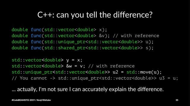 C++: can you tell the diﬀerence?
double func(std::vector x);
double func(std::vector &v); // with reference
double func(std::unique_ptr> u);
double func(std::shared_ptr> s);
std::vector y = x;
std::vector &w = v; // with reference
std::unique_ptr> u2 = std::move(u);
// You cannot -> std::unique_ptr> u3 = u;
... actually, I'm not sure I can accurately explain the diﬀerence.
#CodeBEAMSTO 2019 / Kenji Rikitake 35
