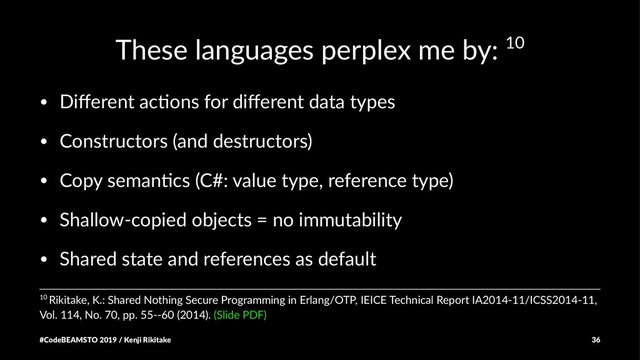 These languages perplex me by: 10
• Diﬀerent ac,ons for diﬀerent data types
• Constructors (and destructors)
• Copy seman,cs (C#: value type, reference type)
• Shallow-copied objects = no immutability
• Shared state and references as default
10 Rikitake, K.: Shared Nothing Secure Programming in Erlang/OTP, IEICE Technical Report IA2014-11/ICSS2014-11,
Vol. 114, No. 70, pp. 55--60 (2014). (Slide PDF)
#CodeBEAMSTO 2019 / Kenji Rikitake 36
