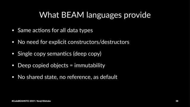 What BEAM languages provide
• Same ac(ons for all data types
• No need for explicit constructors/destructors
• Single copy seman(cs (deep copy)
• Deep copied objects = immutability
• No shared state, no reference, as default
#CodeBEAMSTO 2019 / Kenji Rikitake 38
