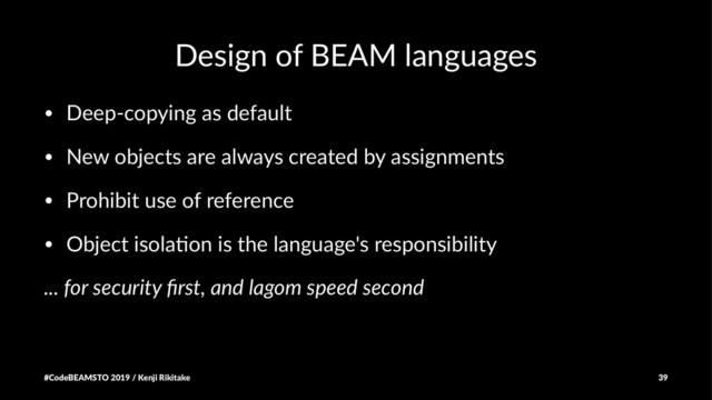 Design of BEAM languages
• Deep-copying as default
• New objects are always created by assignments
• Prohibit use of reference
• Object isola=on is the language's responsibility
... for security ﬁrst, and lagom speed second
#CodeBEAMSTO 2019 / Kenji Rikitake 39
