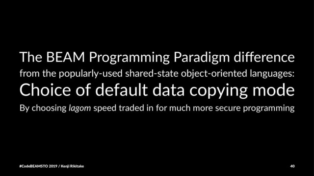 The BEAM Programming Paradigm diﬀerence
from the popularly-used shared-state object-oriented languages:
Choice of default data copying mode
By choosing lagom speed traded in for much more secure programming
#CodeBEAMSTO 2019 / Kenji Rikitake 40
