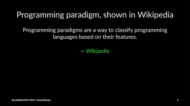 Programming paradigm, shown in Wikipedia
Programming paradigms are a way to classify programming
languages based on their features.
— Wikipedia
#CodeBEAMSTO 2019 / Kenji Rikitake 5
