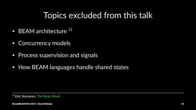 Topics excluded from this talk
• BEAM architecture 11
• Concurrency models
• Process supervision and signals
• How BEAM languages handle shared states
11 Erik Stemman, The Beam Book
#CodeBEAMSTO 2019 / Kenji Rikitake 43
