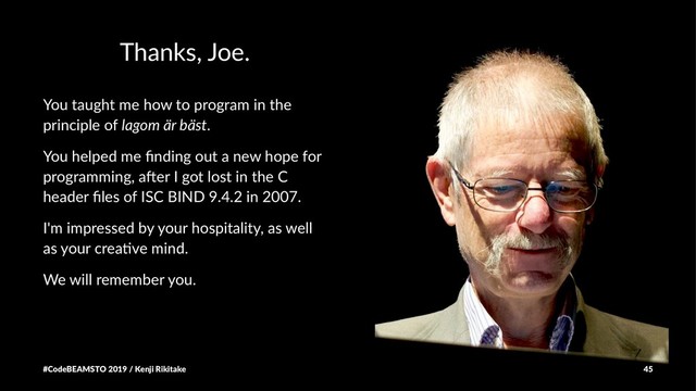 Thanks, Joe.
You taught me how to program in the
principle of lagom är bäst.
You helped me ﬁnding out a new hope for
programming, a5er I got lost in the C
header ﬁles of ISC BIND 9.4.2 in 2007.
I'm impressed by your hospitality, as well
as your crea6ve mind.
We will remember you.
#CodeBEAMSTO 2019 / Kenji Rikitake 45
