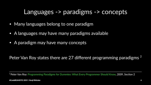Languages -> paradigms -> concepts
• Many languages belong to one paradigm
• A languages may have many paradigms available
• A paradigm may have many concepts
Peter Van Roy states there are 27 diﬀerent programming paradigms 2
2 Peter Van Roy: Programming Paradigms for Dummies: What Every Programmer Should Know, 2009, SecBon 2
#CodeBEAMSTO 2019 / Kenji Rikitake 6
