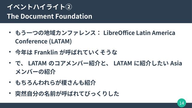 14
イベントハイライト②
The Document Foundation
● もう一つの地域カンファレンス： LibreOffice Latin America
Conference (LATAM)
● 今年は Franklin が呼ばれていくそうな
● で、 LATAM のコアメンバー紹介と、 LATAM に紹介したい Asia
メンバーの紹介
● もちろんわれらが榎さんも紹介
● 突然自分の名前が呼ばれてびっくりした
