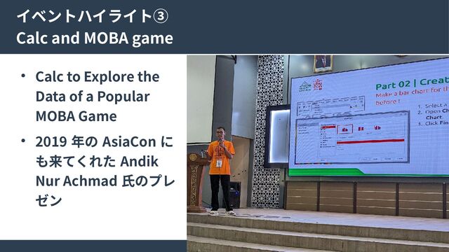 15
イベントハイライト③
Calc and MOBA game
● Calc to Explore the
Data of a Popular
MOBA Game
● 2019 年の AsiaCon に
も来てくれた Andik
Nur Achmad 氏のプレ
ゼン

