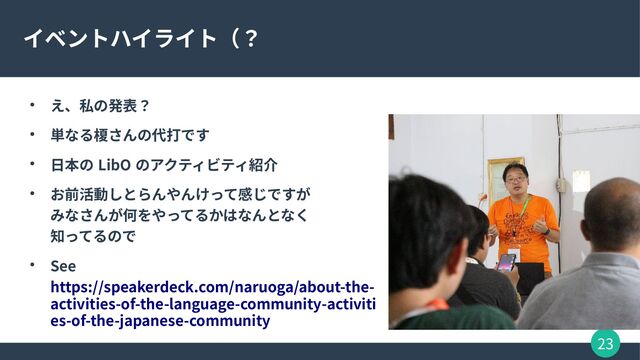 23
イベントハイライト（？
● え、私の発表？
● 単なる榎さんの代打です
● 日本の LibO のアクティビティ紹介
● お前活動しとらんやんけって感じですが
みなさんが何をやってるかはなんとなく
知ってるので
● See
https://speakerdeck.com/naruoga/about-the-
activities-of-the-language-community-activiti
es-of-the-japanese-community
