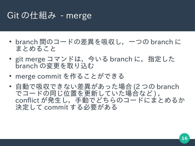 16
Git の仕組み - merge
●
branch 間のコードの差異を吸収し，一つの branch に
まとめること
●
git merge コマンドは，今いる branch に，指定した
branch の変更を取り込む
●
merge commit を作ることができる
●
自動で吸収できない差異があった場合 (2 つの branch
でコードの同じ位置を更新していた場合など ) ，
conflict が発生し，手動でどちらのコードにまとめるか
決定して commit する必要がある
