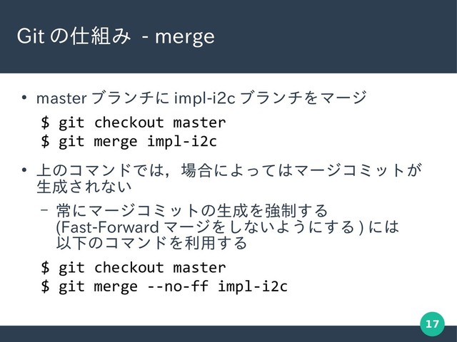 17
Git の仕組み - merge
●
master ブランチに impl-i2c ブランチをマージ
●
上のコマンドでは，場合によってはマージコミットが
生成されない
– 常にマージコミットの生成を強制する
(Fast-Forward マージをしないようにする ) には
以下のコマンドを利用する
$ git checkout master
$ git merge impl-i2c
$ git checkout master
$ git merge --no-ff impl-i2c
