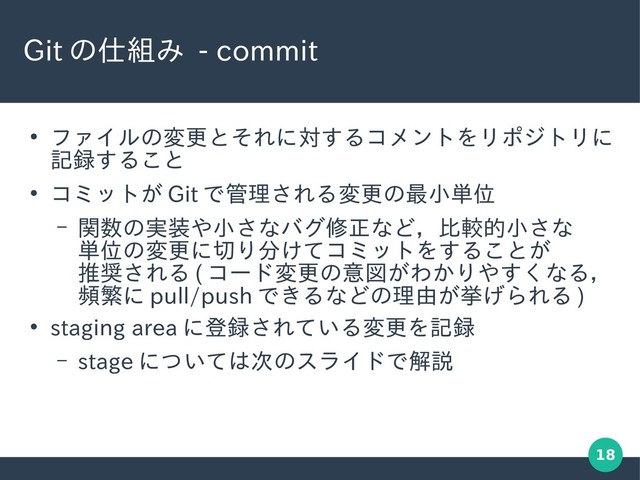 18
Git の仕組み - commit
●
ファイルの変更とそれに対するコメントをリポジトリに
記録すること
●
コミットが Git で管理される変更の最小単位
– 関数の実装や小さなバグ修正など，比較的小さな
単位の変更に切り分けてコミットをすることが
推奨される ( コード変更の意図がわかりやすくなる，
頻繁に pull/push できるなどの理由が挙げられる )
●
staging area に登録されている変更を記録
– stage については次のスライドで解説
