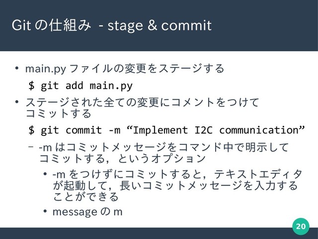 20
Git の仕組み - stage & commit
●
main.py ファイルの変更をステージする
●
ステージされた全ての変更にコメントをつけて
コミットする
– -m はコミットメッセージをコマンド中で明示して
コミットする，というオプション
●
-m をつけずにコミットすると，テキストエディタ
が起動して，長いコミットメッセージを入力する
ことができる
●
message の m
$ git add main.py
$ git commit -m “Implement I2C communication”

