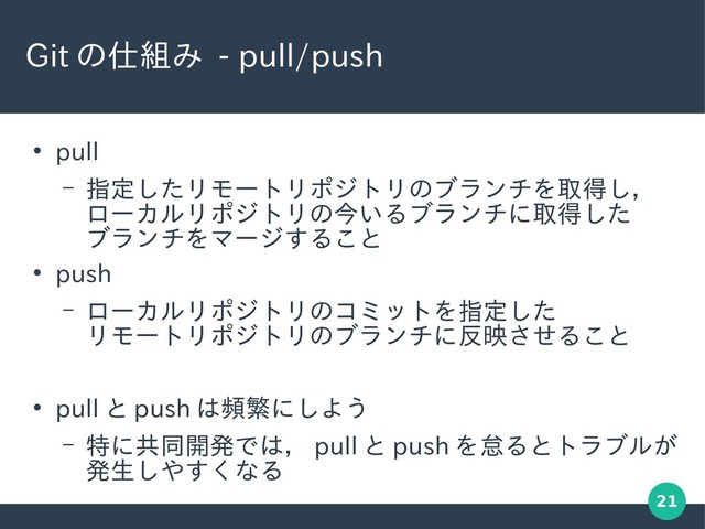 21
Git の仕組み - pull/push
●
pull
– 指定したリモートリポジトリのブランチを取得し，
ローカルリポジトリの今いるブランチに取得した
ブランチをマージすること
●
push
– ローカルリポジトリのコミットを指定した
リモートリポジトリのブランチに反映させること
●
pull と push は頻繁にしよう
– 特に共同開発では， pull と push を怠るとトラブルが
発生しやすくなる
