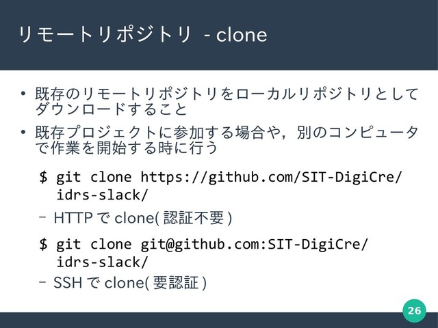 26
リモートリポジトリ - clone
●
既存のリモートリポジトリをローカルリポジトリとして
ダウンロードすること
●
既存プロジェクトに参加する場合や，別のコンピュータ
で作業を開始する時に行う
– HTTP で clone( 認証不要 )
– SSH で clone( 要認証 )
$ git clone https://github.com/SIT-DigiCre/
idrs-slack/
$ git clone git@github.com:SIT-DigiCre/
idrs-slack/
