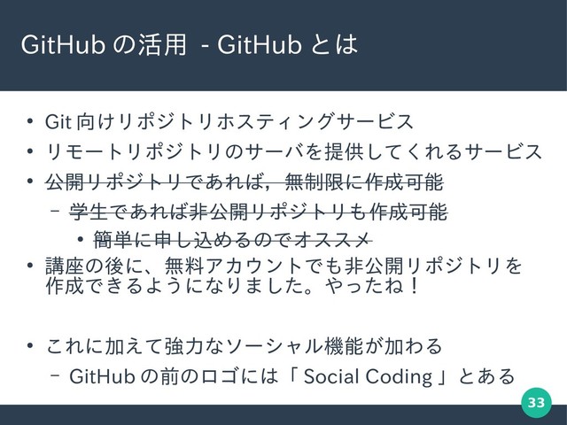 33
GitHub の活用 - GitHub とは
●
Git 向けリポジトリホスティングサービス
●
リモートリポジトリのサーバを提供してくれるサービス
●
公開リポジトリであれば，無制限に作成可能
– 学生であれば非公開リポジトリも作成可能
●
簡単に申し込めるのでオススメ
●
講座の後に、無料アカウントでも非公開リポジトリを
作成できるようになりました。やったね！
●
これに加えて強力なソーシャル機能が加わる
– GitHub の前のロゴには「 Social Coding 」とある
