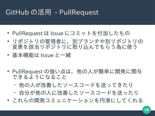 39
GitHub の活用 - PullRequest
●
PullRequest は Issue にコミットを付加したもの
●
リポジトリの管理者に，別ブランチや別リポジトリの
変更を該当リポジトリに取り込んでもらう為に使う
●
基本機能は Issue と一緒
●
PullRequest の強い点は，他の人が簡単に開発に関与
できるようになること
– 他の人が改善したソースコードを送ってきたり
– 自分が他の人に改善したソースコードを送ったり
●
これらの開発コミュニケーションを円滑にしてくれる
