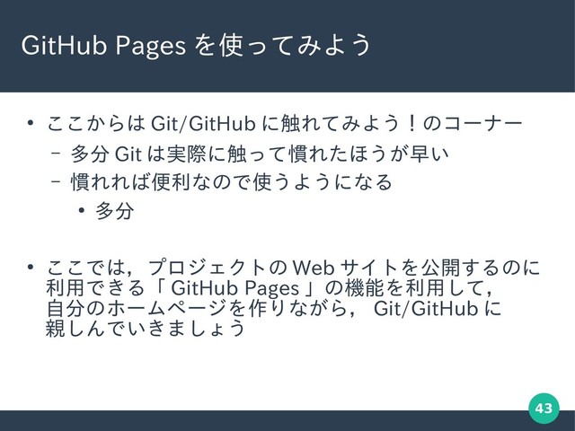 43
GitHub Pages を使ってみよう
●
ここからは Git/GitHub に触れてみよう！のコーナー
– 多分 Git は実際に触って慣れたほうが早い
– 慣れれば便利なので使うようになる
●
多分
●
ここでは，プロジェクトの Web サイトを公開するのに
利用できる「 GitHub Pages 」の機能を利用して，
自分のホームページを作りながら， Git/GitHub に
親しんでいきましょう
