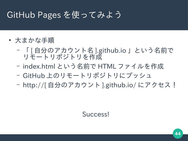 44
GitHub Pages を使ってみよう
●
大まかな手順
– 「 [ 自分のアカウント名 ].github.io 」という名前で
リモートリポジトリを作成
– index.html という名前で HTML ファイルを作成
– GitHub 上のリモートリポジトリにプッシュ
– http://[ 自分のアカウント ].github.io/ にアクセス！
　　　　　　　　　　 Success!
