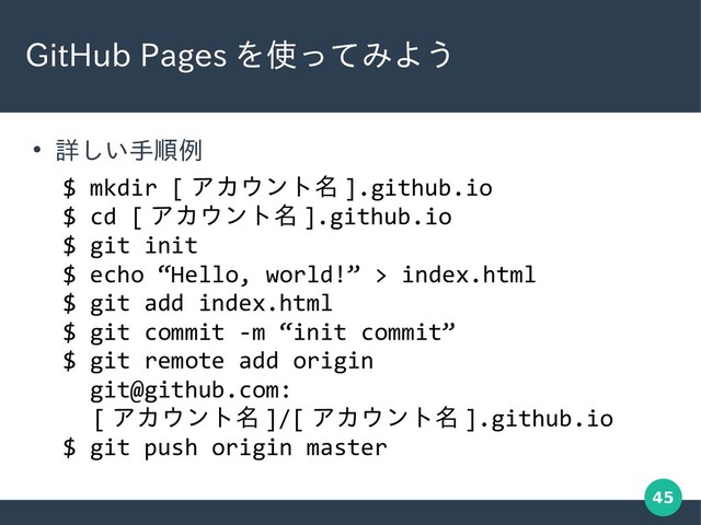 45
GitHub Pages を使ってみよう
●
詳しい手順例
$ mkdir [ アカウント名 ].github.io
$ cd [ アカウント名 ].github.io
$ git init
$ echo “Hello, world!” > index.html
$ git add index.html
$ git commit -m “init commit”
$ git remote add origin
git@github.com:
　 [ アカウント名 ]/[ アカウント名 ].github.io
$ git push origin master
