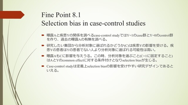 Fine Point 8.1
Selection bias in case-control studies
´ 曝露Aと疾患Yの関係を調べるcase-control studyではY=1のcase群とY=0のcontrol群
を作り、過去の曝露Aの有無を調べる。
´ 研究したい集団から分析対象に選ばれるかどうか(C)は疾患Yの影響を受ける。疾
患Yの患者はYの患者でない⼈より分析対象に選ばれる可能性は⾼い。
´ 曝露AもCに影響を与えうる。この時、分析対象を選ぶこと(C=1に固定すること)
はAとYのcommon effectに対する条件付けとなりselection biasが⽣じる。
´ Case-control studyは定義上selection biasの影響を受けやすい研究デザインであると
いえる。
