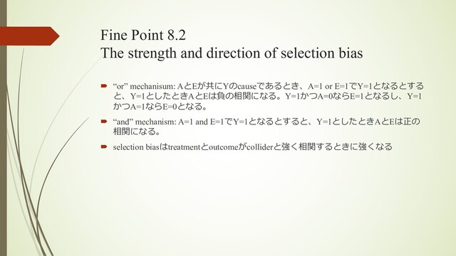 Fine Point 8.2
The strength and direction of selection bias
´ “or” mechanisum: AとEが共にYのcauseであるとき、A=1 or E=1でY=1となるとする
と、Y=1としたときAとEは負の相関になる。Y=1かつA=0ならE=1となるし、Y=1
かつA=1ならE=0となる。
´ “and” mechanism: A=1 and E=1でY=1となるとすると、Y=1としたときAとEは正の
相関になる。
´ selection biasはtreatmentとoutcomeがcolliderと強く相関するときに強くなる
