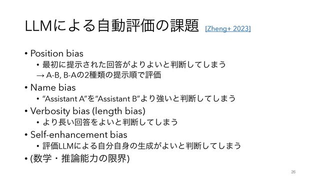 LLMʹΑΔࣗಈධՁͷ՝୊
• Position bias
• ࠷ॳʹఏࣔ͞Εͨճ౴͕ΑΓΑ͍ͱ൑அͯ͠͠·͏
→ A-B, B-Aͷ2छྨͷఏࣔॱͰධՁ
• Name bias
• “Assistant A”Λ“Assistant B”ΑΓڧ͍ͱ൑அͯ͠͠·͏
• Verbosity bias (length bias)
• ΑΓ௕͍ճ౴ΛΑ͍ͱ൑அͯ͠͠·͏
• Self-enhancement bias
• ධՁLLMʹΑΔࣗ෼ࣗ਎ͷੜ੒͕Α͍ͱ൑அͯ͠͠·͏
• (਺ֶɾਪ࿦ೳྗͷݶք)
26
[Zheng+ 2023]
