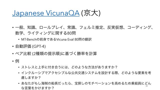 Japanese VicunaQA (ژେ)
• Ұൠɺ஌ࣝɺϩʔϧϓϨΠɺৗࣝɺϑΣϧϛਪఆɺ൓࣮Ծ૝ɺίʔσΟϯάɺ
਺ֶɺϥΠςΟϯάʹؔ͢Δ80໰
• MT-Benchͷલ਎Ͱ͋ΔVicuna Eval 80໰ͷ຋༁
• ࣗಈධՁ (GPT-4)
• ϖΞൺֱ (2छྨͷఏࣔॱ)ʹجͮ͘উ཰Λܭࢉ
• ྫ
• ετϨεͱ্खʹ෇͖߹͏ʹ͸ɺͲͷΑ͏ͳํ๏͕͋Γ·͔͢ʁ
• ΠϯΫϧʔγϒͰΞΫηγϒϧͳެڞަ௨γεςϜΛઃܭ͢ΔࡍɺͲͷΑ͏ͳཁૉΛߟ
ྀ͠·͔͢ʁ
• ͋ͳ͕ͨ΋͠ւ଑ͷધ௕ͩͬͨΒɺๅ୳͠ͷϞνϕʔγϣϯΛߴΊΔͨΊ৐૊һʹͲΜ
ͳݴ༿Λ͔͚·͔͢ʁ 34
