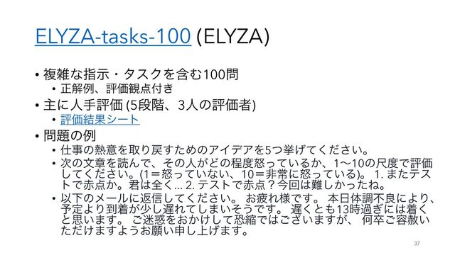 ELYZA-tasks-100 (ELYZA)
• ෳࡶͳࢦࣔɾλεΫΛؚΉ100໰
• ਖ਼ղྫɺධՁ؍఺෇͖
• ओʹਓखධՁ (5ஈ֊ɺ3ਓͷධՁऀ)
• ධՁ݁Ռγʔτ
• ໰୊ͷྫ
• ࢓ࣄͷ೤ҙΛऔΓ໭ͨ͢ΊͷΞΠσΞΛ5ͭڍ͍͛ͯͩ͘͞ɻ
• ࣍ͷจষΛಡΜͰɺͦͷਓ͕Ͳͷఔ౓ౖ͍ͬͯΔ͔ɺ1ʙ10ͷई౓ͰධՁ
͍ͯͩ͘͠͞ɻ(1ʹౖ͍ͬͯͳ͍ɺ10ʹඇৗʹౖ͍ͬͯΔ)ɻ 1. ·ͨςε
τͰ੺఺͔ɻ܅͸શ͘... 2. ςετͰ੺఺ʁࠓճ͸೉͔ͬͨ͠Ͷɻ
• ҎԼͷϝʔϧʹฦ৴͍ͯͩ͘͠͞ɻ ͓ർΕ༷Ͱ͢ɻ ຊ೔ମௐෆྑʹΑΓɺ
༧ఆΑΓ౸ண͕গ͠஗Εͯ͠·͍ͦ͏Ͱ͢ɻ ஗͘ͱ΋13࣌ա͗ʹ͸ண͘
ͱࢥ͍·͢ɻ ͝໎࿭Λ͓͔͚ͯ͠ڪॖͰ͸͍͟͝·͕͢ɺ Կଔ͝༰͍ࣻ
͚ͨͩ·͢Α͏͓ئ͍ਃ্͛͠·͢ɻ
37

