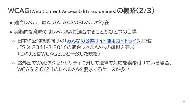36
WCAG（Web Content Accessibility Guidelines）の概略（2/3）
● 適合レベルにはA、AA、AAAの3レベルが存在
● 実務的な意味ではレベルAAに適合することがひとつの目標
○ 日本の公的機関向けの「みんなの公共サイト運用ガイドライン」では
JIS X 8341-3:2016の適合レベルAAへの準拠を要求
（このJISはWCAG2.0と一致した規格）
○ 諸外国でWebアクセシビリティに対して法律で対応を義務付けている場合、
WCAG 2.0/2.1のレベルAAを要求するケースが多い
